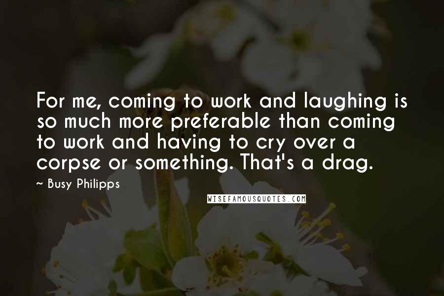 Busy Philipps Quotes: For me, coming to work and laughing is so much more preferable than coming to work and having to cry over a corpse or something. That's a drag.