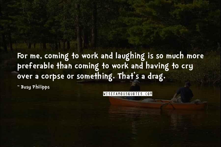 Busy Philipps Quotes: For me, coming to work and laughing is so much more preferable than coming to work and having to cry over a corpse or something. That's a drag.