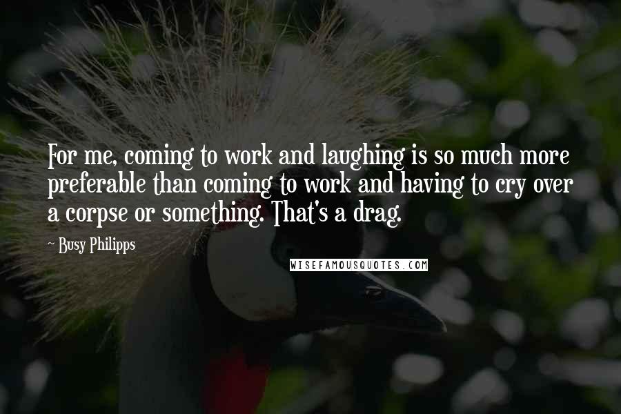 Busy Philipps Quotes: For me, coming to work and laughing is so much more preferable than coming to work and having to cry over a corpse or something. That's a drag.