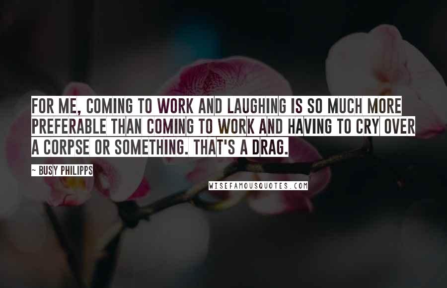 Busy Philipps Quotes: For me, coming to work and laughing is so much more preferable than coming to work and having to cry over a corpse or something. That's a drag.