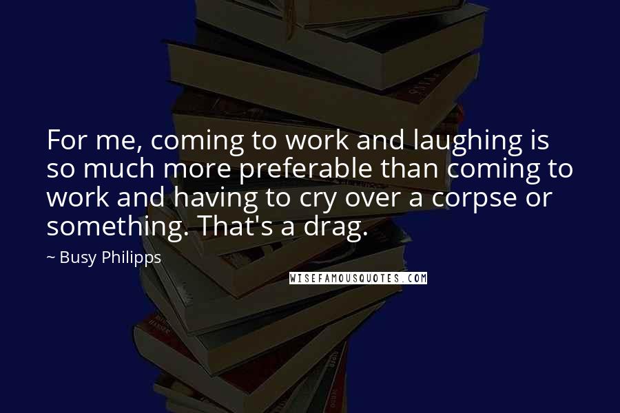 Busy Philipps Quotes: For me, coming to work and laughing is so much more preferable than coming to work and having to cry over a corpse or something. That's a drag.