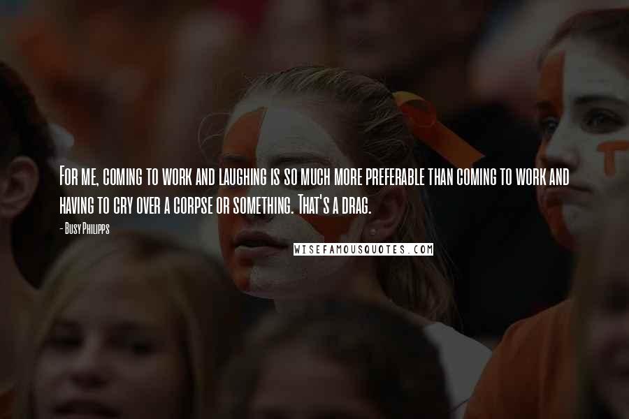 Busy Philipps Quotes: For me, coming to work and laughing is so much more preferable than coming to work and having to cry over a corpse or something. That's a drag.