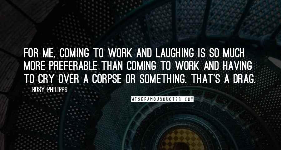 Busy Philipps Quotes: For me, coming to work and laughing is so much more preferable than coming to work and having to cry over a corpse or something. That's a drag.