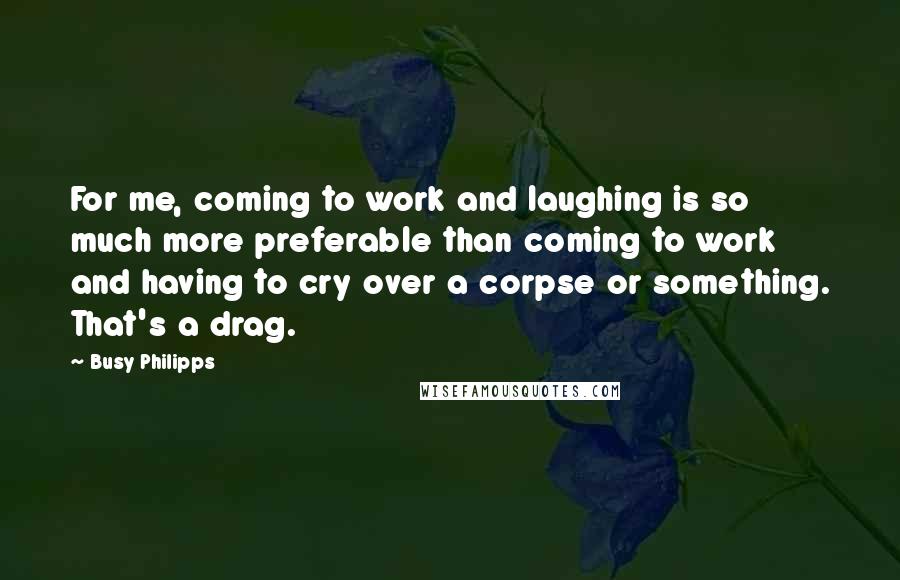 Busy Philipps Quotes: For me, coming to work and laughing is so much more preferable than coming to work and having to cry over a corpse or something. That's a drag.