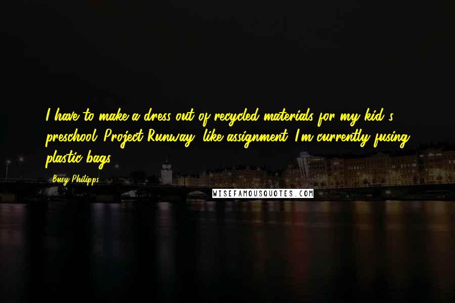 Busy Philipps Quotes: I have to make a dress out of recycled materials for my kid's preschool 'Project Runway'-like assignment. I'm currently fusing plastic bags.