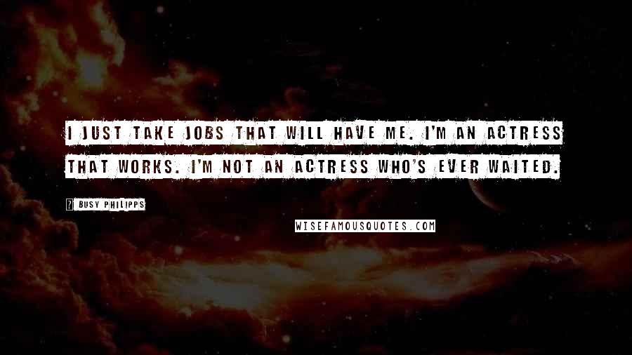 Busy Philipps Quotes: I just take jobs that will have me. I'm an actress that works. I'm not an actress who's ever waited.