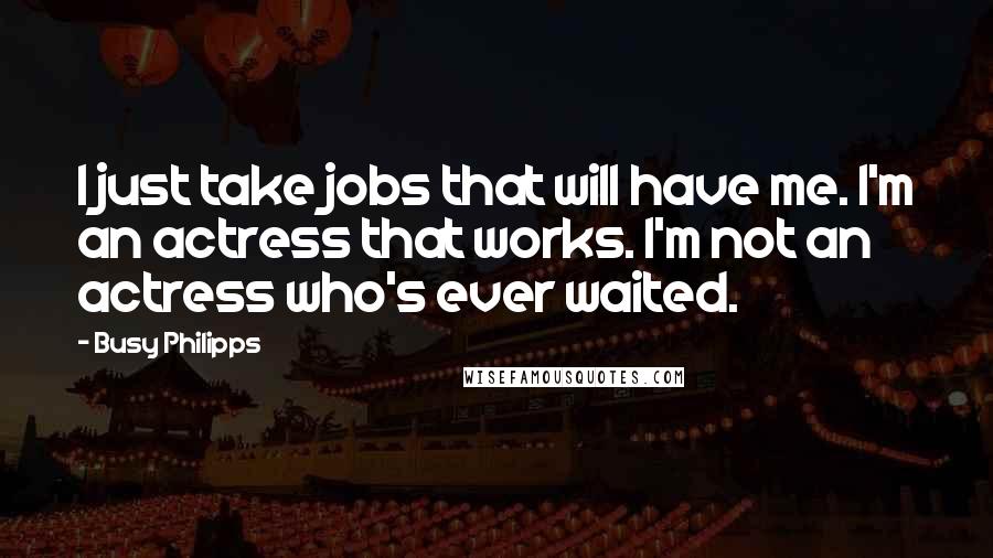 Busy Philipps Quotes: I just take jobs that will have me. I'm an actress that works. I'm not an actress who's ever waited.