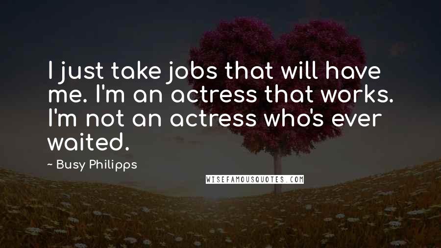 Busy Philipps Quotes: I just take jobs that will have me. I'm an actress that works. I'm not an actress who's ever waited.