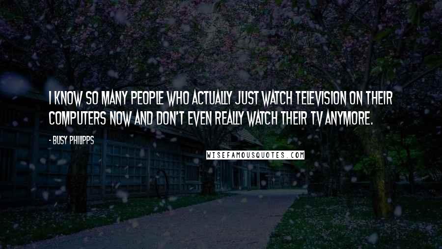 Busy Philipps Quotes: I know so many people who actually just watch television on their computers now and don't even really watch their TV anymore.