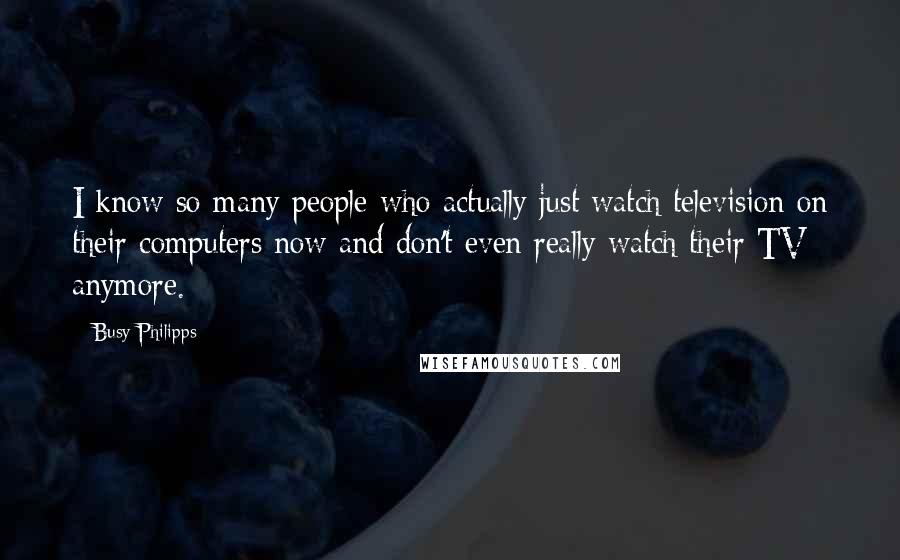 Busy Philipps Quotes: I know so many people who actually just watch television on their computers now and don't even really watch their TV anymore.