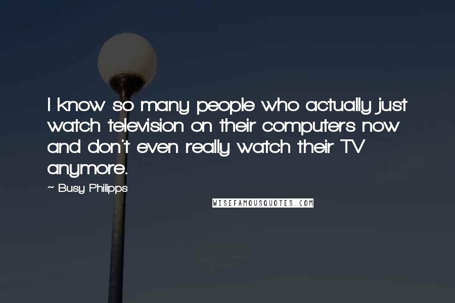 Busy Philipps Quotes: I know so many people who actually just watch television on their computers now and don't even really watch their TV anymore.