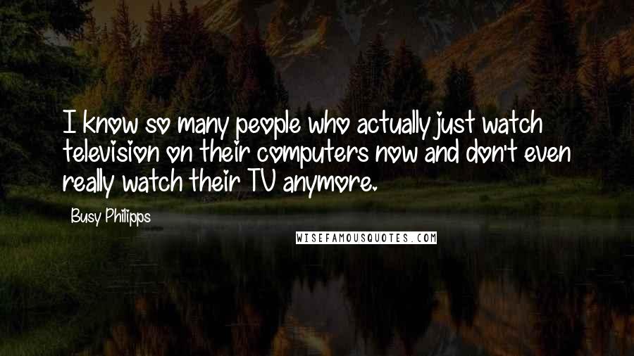 Busy Philipps Quotes: I know so many people who actually just watch television on their computers now and don't even really watch their TV anymore.