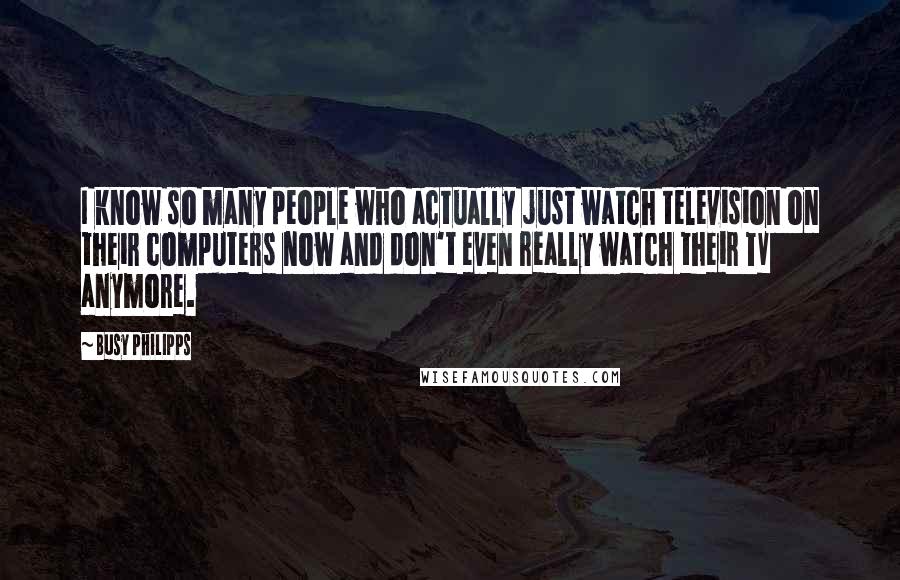 Busy Philipps Quotes: I know so many people who actually just watch television on their computers now and don't even really watch their TV anymore.