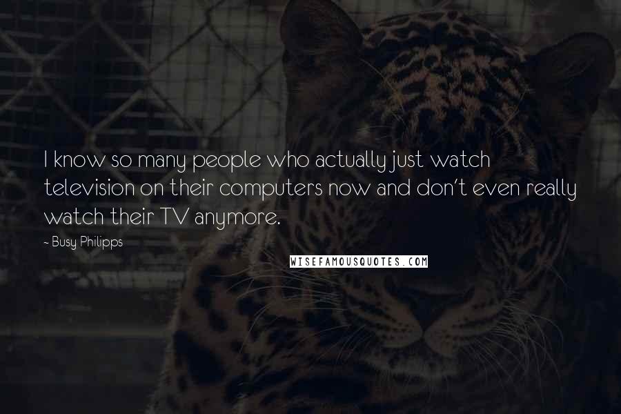 Busy Philipps Quotes: I know so many people who actually just watch television on their computers now and don't even really watch their TV anymore.