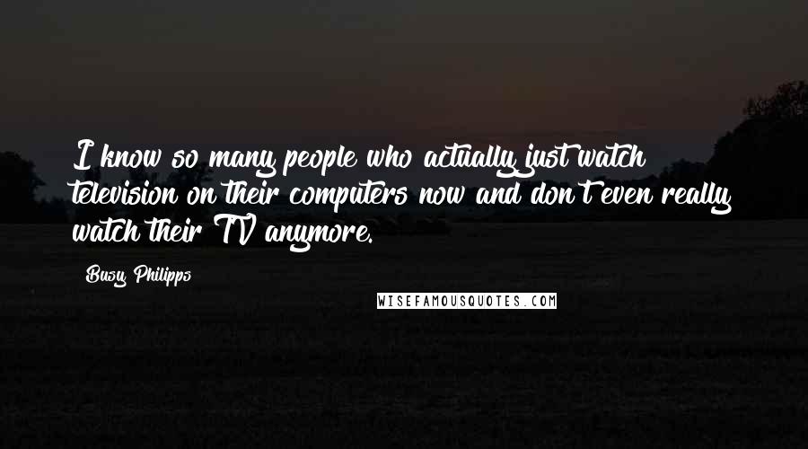 Busy Philipps Quotes: I know so many people who actually just watch television on their computers now and don't even really watch their TV anymore.