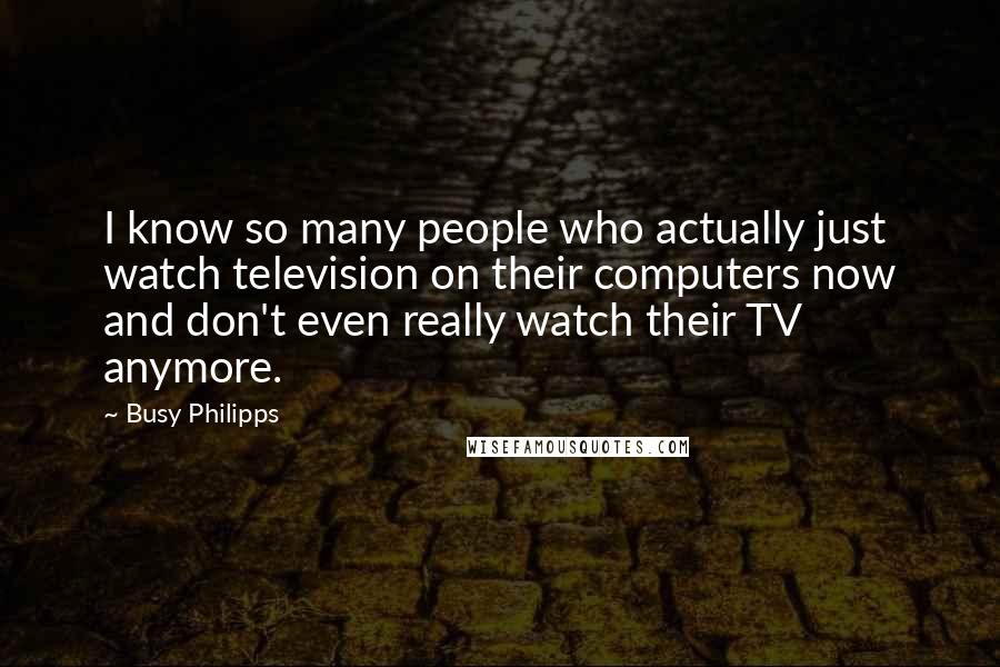Busy Philipps Quotes: I know so many people who actually just watch television on their computers now and don't even really watch their TV anymore.