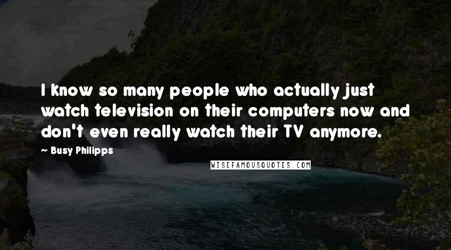 Busy Philipps Quotes: I know so many people who actually just watch television on their computers now and don't even really watch their TV anymore.