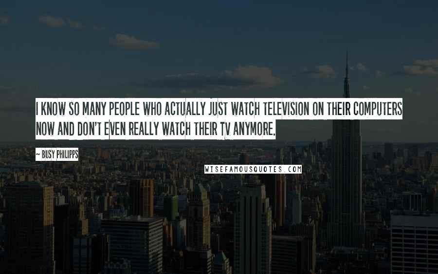 Busy Philipps Quotes: I know so many people who actually just watch television on their computers now and don't even really watch their TV anymore.