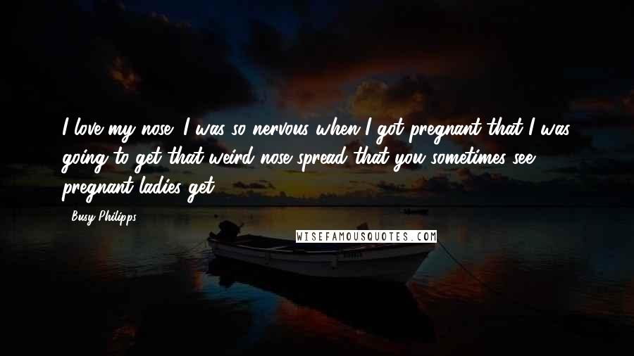 Busy Philipps Quotes: I love my nose! I was so nervous when I got pregnant that I was going to get that weird nose spread that you sometimes see pregnant ladies get.