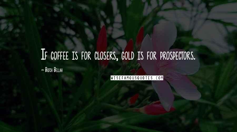 Butch Bellah Quotes: If coffee is for closers, gold is for prospectors.