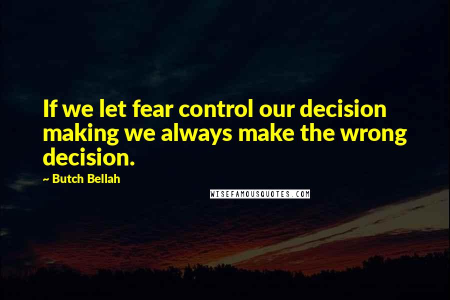 Butch Bellah Quotes: If we let fear control our decision making we always make the wrong decision.