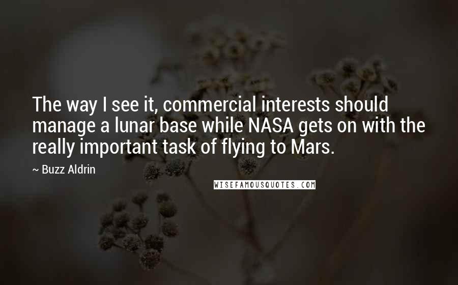 Buzz Aldrin Quotes: The way I see it, commercial interests should manage a lunar base while NASA gets on with the really important task of flying to Mars.