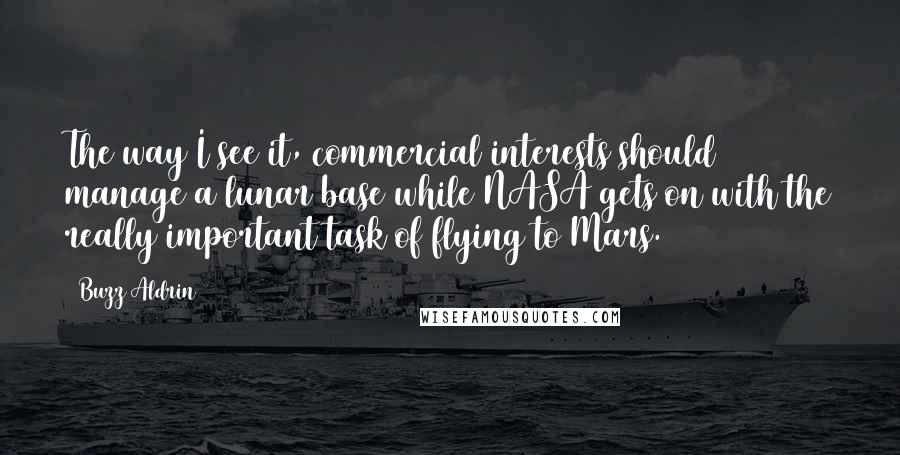 Buzz Aldrin Quotes: The way I see it, commercial interests should manage a lunar base while NASA gets on with the really important task of flying to Mars.