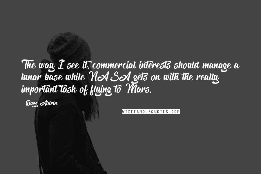 Buzz Aldrin Quotes: The way I see it, commercial interests should manage a lunar base while NASA gets on with the really important task of flying to Mars.