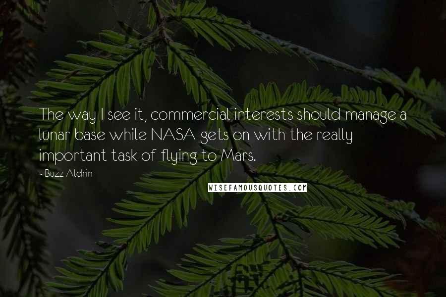 Buzz Aldrin Quotes: The way I see it, commercial interests should manage a lunar base while NASA gets on with the really important task of flying to Mars.