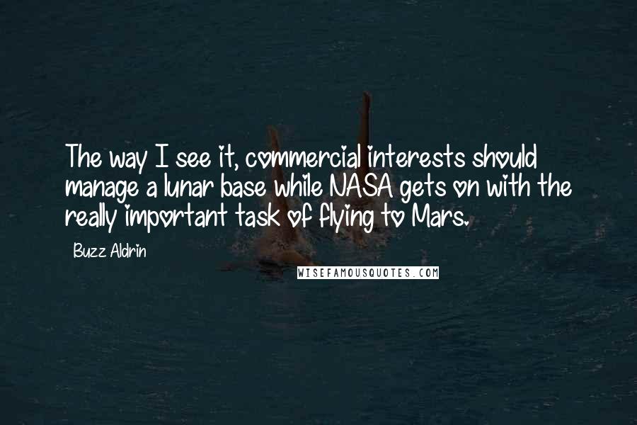 Buzz Aldrin Quotes: The way I see it, commercial interests should manage a lunar base while NASA gets on with the really important task of flying to Mars.