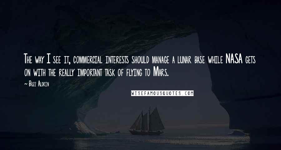 Buzz Aldrin Quotes: The way I see it, commercial interests should manage a lunar base while NASA gets on with the really important task of flying to Mars.