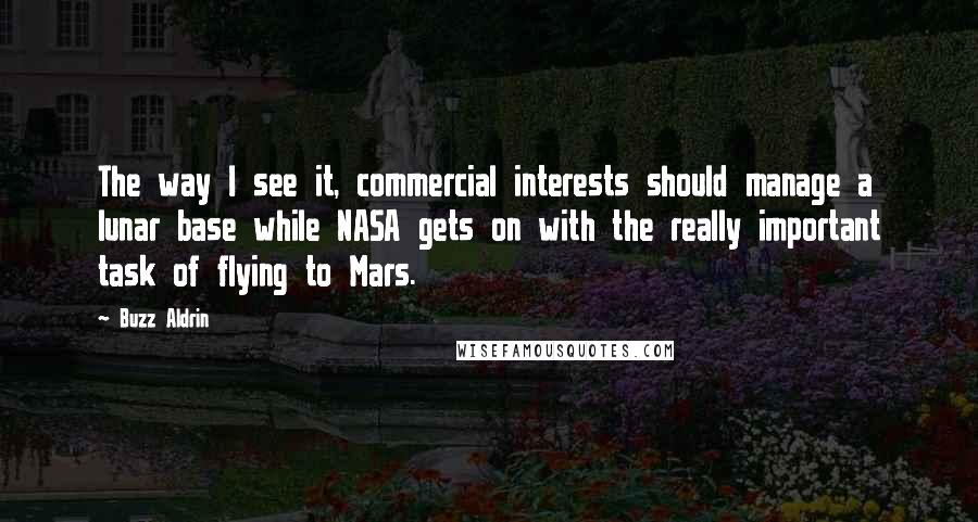 Buzz Aldrin Quotes: The way I see it, commercial interests should manage a lunar base while NASA gets on with the really important task of flying to Mars.