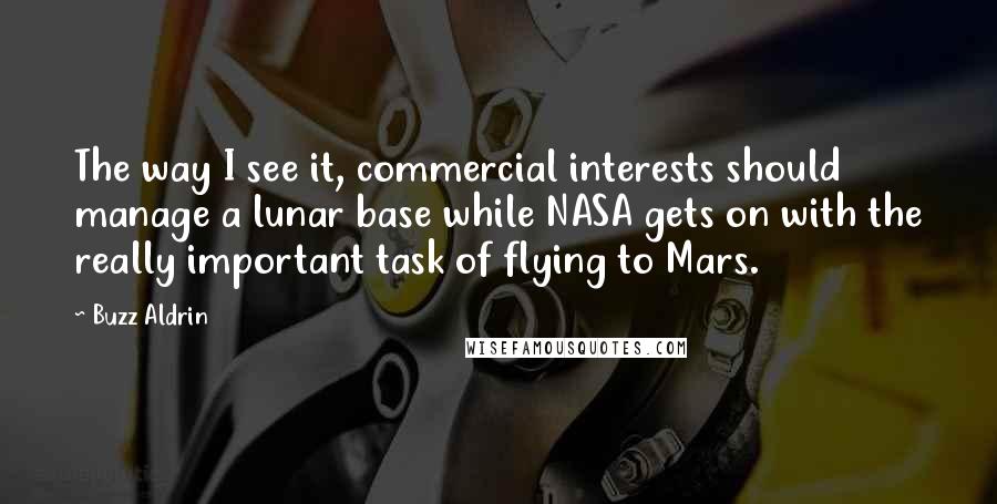 Buzz Aldrin Quotes: The way I see it, commercial interests should manage a lunar base while NASA gets on with the really important task of flying to Mars.