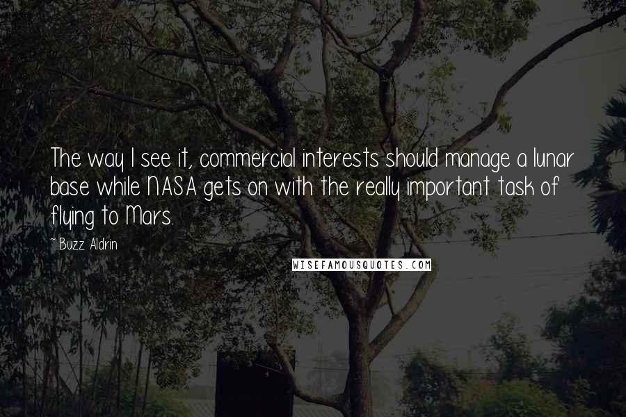 Buzz Aldrin Quotes: The way I see it, commercial interests should manage a lunar base while NASA gets on with the really important task of flying to Mars.
