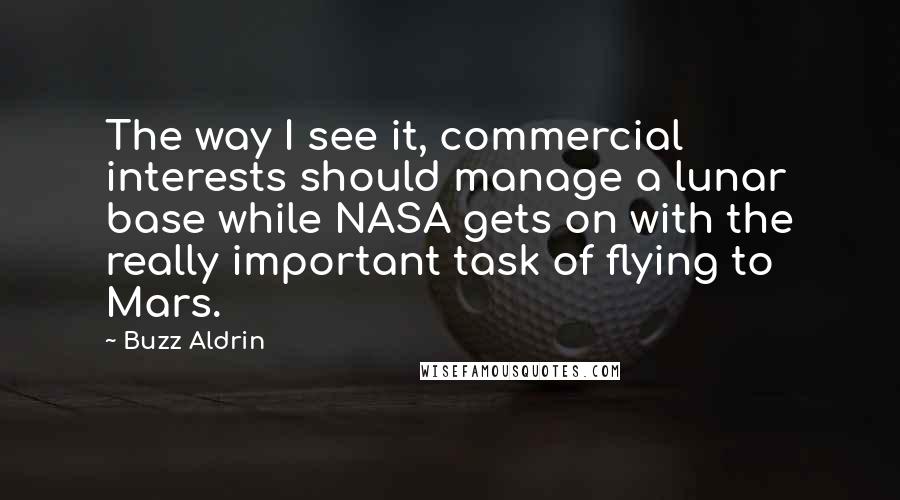 Buzz Aldrin Quotes: The way I see it, commercial interests should manage a lunar base while NASA gets on with the really important task of flying to Mars.
