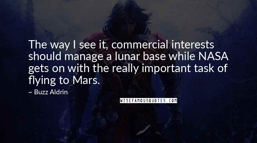 Buzz Aldrin Quotes: The way I see it, commercial interests should manage a lunar base while NASA gets on with the really important task of flying to Mars.