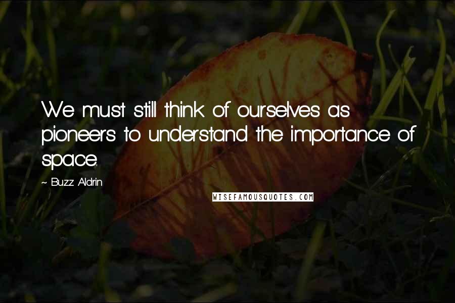 Buzz Aldrin Quotes: We must still think of ourselves as pioneers to understand the importance of space.