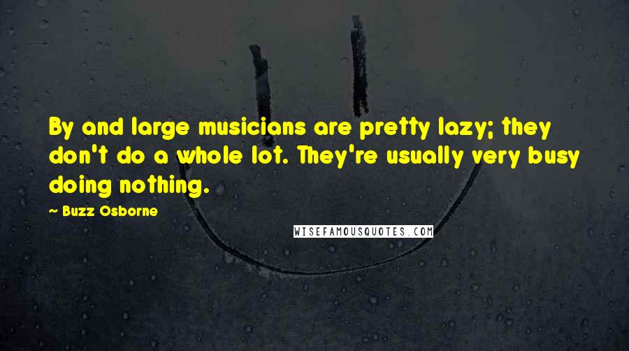 Buzz Osborne Quotes: By and large musicians are pretty lazy; they don't do a whole lot. They're usually very busy doing nothing.