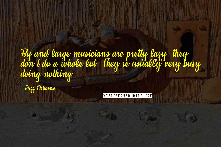 Buzz Osborne Quotes: By and large musicians are pretty lazy; they don't do a whole lot. They're usually very busy doing nothing.