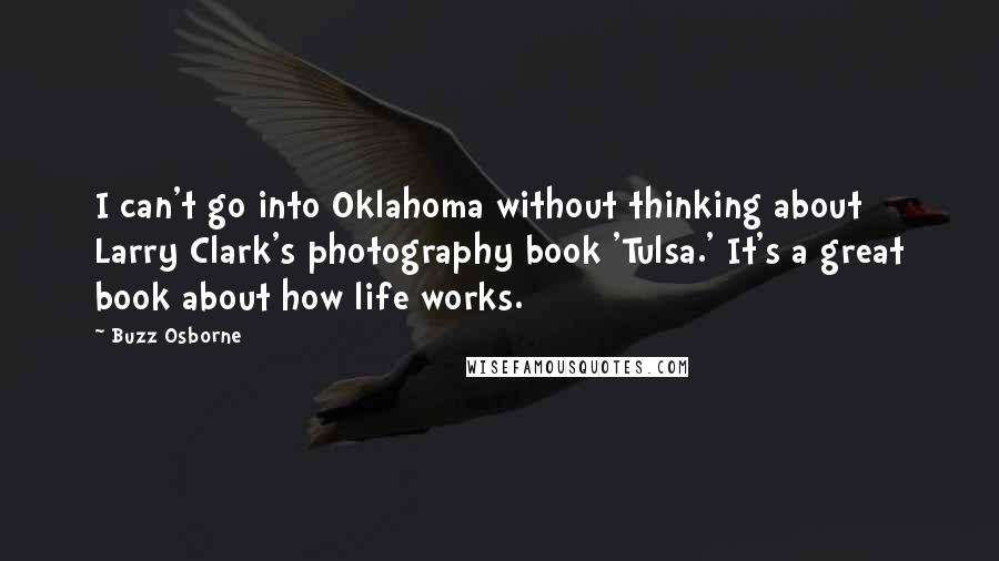 Buzz Osborne Quotes: I can't go into Oklahoma without thinking about Larry Clark's photography book 'Tulsa.' It's a great book about how life works.