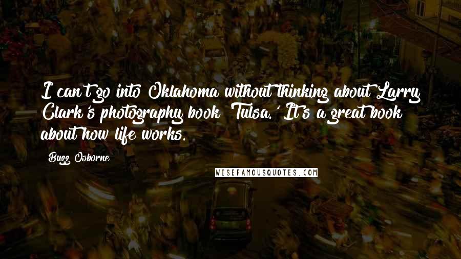 Buzz Osborne Quotes: I can't go into Oklahoma without thinking about Larry Clark's photography book 'Tulsa.' It's a great book about how life works.