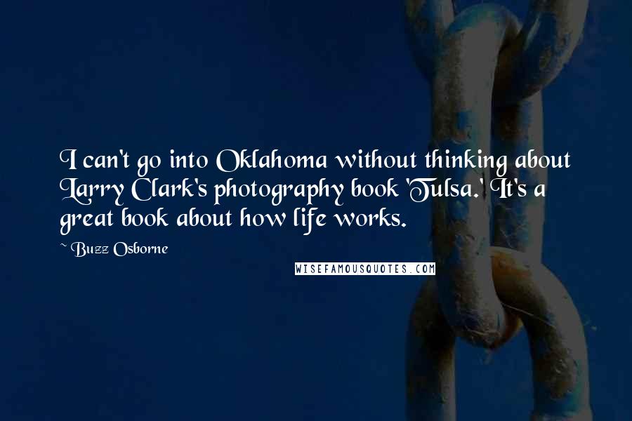 Buzz Osborne Quotes: I can't go into Oklahoma without thinking about Larry Clark's photography book 'Tulsa.' It's a great book about how life works.