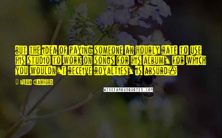 Byron Crawford Quotes: but the idea of paying someone an hourly rate to use his studio to work on songs for his album, for which you wouldn't receive royalties, is absurd.