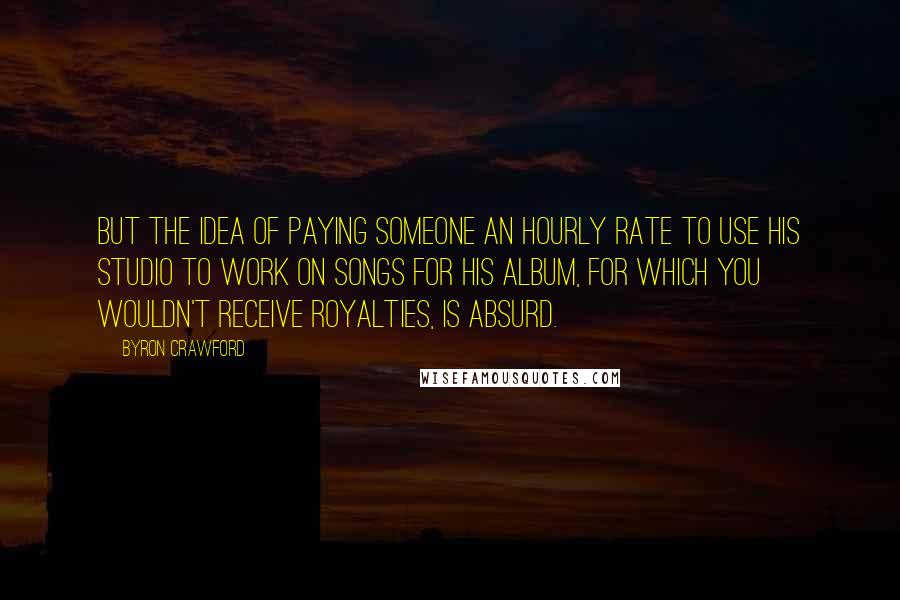 Byron Crawford Quotes: but the idea of paying someone an hourly rate to use his studio to work on songs for his album, for which you wouldn't receive royalties, is absurd.