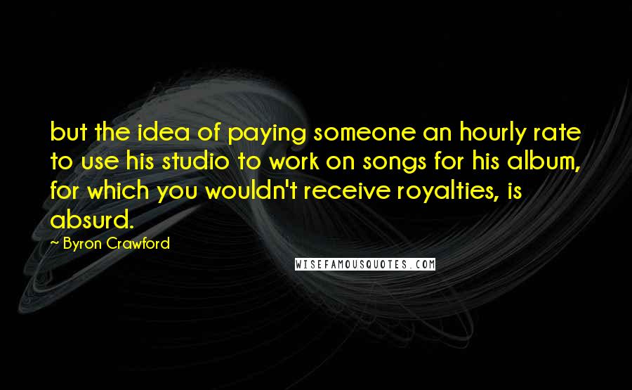 Byron Crawford Quotes: but the idea of paying someone an hourly rate to use his studio to work on songs for his album, for which you wouldn't receive royalties, is absurd.