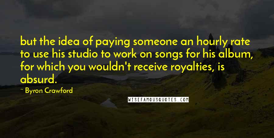 Byron Crawford Quotes: but the idea of paying someone an hourly rate to use his studio to work on songs for his album, for which you wouldn't receive royalties, is absurd.