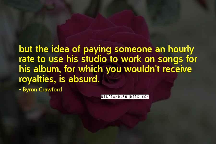 Byron Crawford Quotes: but the idea of paying someone an hourly rate to use his studio to work on songs for his album, for which you wouldn't receive royalties, is absurd.