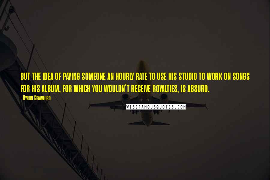 Byron Crawford Quotes: but the idea of paying someone an hourly rate to use his studio to work on songs for his album, for which you wouldn't receive royalties, is absurd.