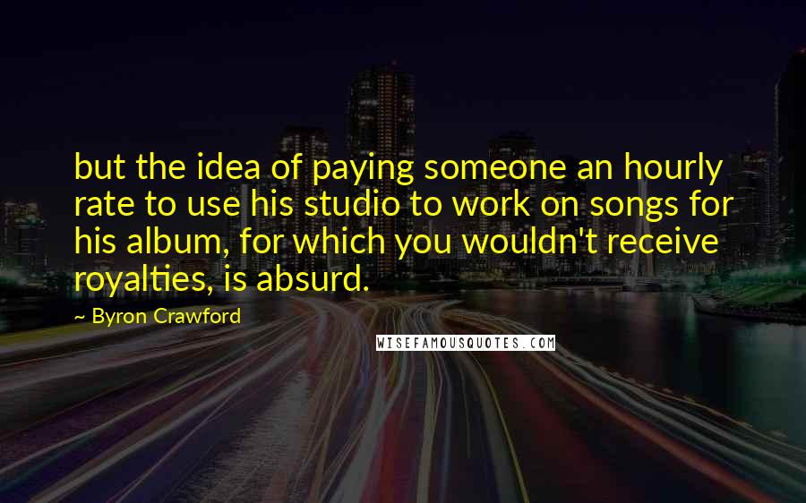 Byron Crawford Quotes: but the idea of paying someone an hourly rate to use his studio to work on songs for his album, for which you wouldn't receive royalties, is absurd.