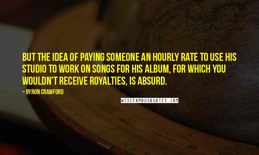Byron Crawford Quotes: but the idea of paying someone an hourly rate to use his studio to work on songs for his album, for which you wouldn't receive royalties, is absurd.
